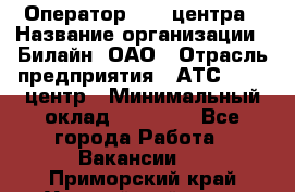 Оператор Call-центра › Название организации ­ Билайн, ОАО › Отрасль предприятия ­ АТС, call-центр › Минимальный оклад ­ 40 000 - Все города Работа » Вакансии   . Приморский край,Уссурийский г. о. 